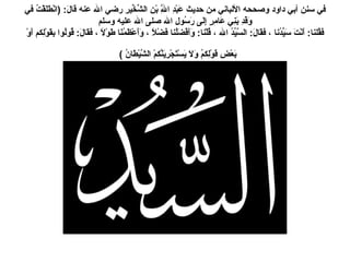 في سنن أبي داود وصححه الألباني من حديث عَبْدِ اللَّهِ بْنِ الشِّخِّيرِ رضي الله عنه قالَ : ( انْطَلَقْتُ في وَفْدِ بَنِي عَامِرٍ إِلَى رَسُولِ الله صلى الله عليه وسلم فَقُلنا :  أَنْتَ سَيِّدُنا ، فقَالَ :  السَّيِّدُ الله ، قُلْنا :  وَأَفْضَلُنا فَضْلاً ، وَأَعْظَمُنَا طَوْلاً ، فَقَالَ :  قُولُوا بِقَوْلِكم أَوْ بَعْضِ قَوْلِكمُ وَلاَ يَسْتَجْرِيَنَّكمْ الشَّيْطَانُ  )   