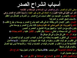 أسباب انشراح الصدر معنى انشراح الصدر   :  شرح الصدر أي :  اتساعه و انبساطه و انفتاحه ذكر ابن القيم في كتابه القيم  (  زاد المعاد في هدي خير العباد   )  أسباباً لانشراح الصدر وهي التوحيد :  فالهدى و التوحيد من أعظم أسباب شرح الصدر ، و الشرك و الضلال من أعظم  -1 أسباب ضيق الصدر و انحراجه الإيمان   :  فنور الإيمان الذي يقذفه الله في قلب العبد يشرح الصدر و يوسعه و يفرح القلب -2 العلم   (  الموروث عن النبي صلى الله عليه وسلم ):   فإنه يشرح الصدر و يوسعه حتى يكون -3 أوسع من الدنيا ، والجهل يورثه الضيق و الحصر و الحبس الإنابة  إلى الله سبحانه و تعالى   و محبته   بكل القلب   و الإقبال   عليه   و التنعم بعبادته -4 دوام   ذكر الله   على كل حال و في كل موطن -5 الإحسان   إلى الخلق و نفعهم بما يمكنه من المال و الجاه و البدن و أنواع الإحسان -6 أصل   الشجاعة   في القلب و هو ثبات القلب و سكونه و قوته عند المهمات و المخاوف   – 7 فالشجاعة   حرارة القلب و غضبه و قيامه و انتصابه و ثباته ، والشجاعة ليس لها اتصال بالأبدان قوةً و ضعفاً   ضيقه و عذابه و تحول بينه   إخراج دغل  القلب  من الصفات المذمومة   التي توجب   -8 و بين حصول البرء ترك فضول النظر  و  الكلام  و  الاستماع  و  المخالطة   و  الأكل  و  النوم   -9 