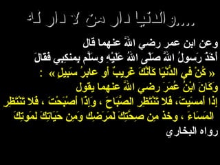 والدنيا دار من لا دار له .... وعن ابن عمر رضي اللَّه عنهما قال أَخَذَ رَسولُ اللَّه صَلّى اللهُ عَلَيْهِ وسَلَّم بِمنكِبِي فَقَالَ : « كُنْ في الدُّنْيَا كَأَنَّكَ غَرِيبٌ أَو عابرُ سَبِيلٍ   » وَكَانَ ابْنُ عُمَرَ رضي اللَّه عنهما يقول إِذا أَمسَيتَ، فَلا تَنْتَظِرِ الصَّبَاحَ ، وَإِذَا أَصْبَحْتَ ، فَلا تَنْتَظِرِ المَسَاءَ ، وخذ مِن صِحَّتِكَ لَمَرَضِك وَمِن حَيَاتِكَ لمَوتِكَ   رواه البخاري 