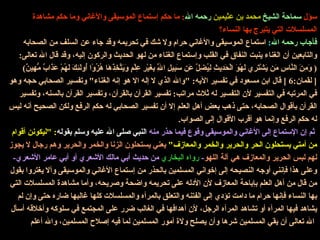 سؤل  سماحة الشيخ  محمد بن عثيمين  رحمه الله :  ما حكم إستماع الموسيقى والأغاني وما حكم مشاهدة المسلسلات التي يتبرج بها النساء؟ فأجاب رحمه الله :  استماع الموسيقى والأغاني حرام ولا شك في تحريمه وقد جاء عن السلف من الصحابه والتابعين أن الغناء ينبت النفاق في القلب وإستماع الغناء من لهو الحديث والركون إليه، وقد قال الله تعالى : (  وَمِنَ النَّاسِ مَن يَشْتَرِي لَهْوَ الْحَدِيثِ لِيُضِلَّ عَن سَبِيلِ اللَّهِ بِغَيْرِ عِلْمٍ وَيَتَّخِذَهَا هُزُوًا أُولَئِكَ لَهُمْ عَذَابٌ مُّهِينٌ ) [  لقمان :6 ]  قال ابن مسعود في تفسير الآيه : " والله الذي لا إله الا هو إنه الغناء "  وتفسير الصحابي حجه وهو في المرتبه في التفسير لأن التفسير له ثلاث مراتب :  تفسير القرآن بالقرآن، وتفسير القرآن بالسنه، وتفسير القرآن بأقوال الصحابه، حتى ذهب بعض أهل العلم إلا أن تفسير الصحابي له حكم الرفع ولكن الصحيح أنه ليس له حكم الرفع وإنما هو أقرب الأقوال إلى الصواب .   ثم إن الإستماع إلى الأغاني والموسيقى وقوع فيما حذر منه   النبي صلى الله عليه وسلم بقوله : " ليكونن أقوام من أمتي يستحلون الحر والحرير والخمر والمعازف "   يعني يستحلون الزنا والخمر والحرير وهم رجال لا يجوز لهم لبس الحرير والمعازف هي آلة اللهو -  رواه البخاري  من حديث أبي مالك الأشعري أو أبي عامر الأشعري -  وعلى هذا فإنني أوجه النصيحه إلى إخواني المسلمين بالحذر من إستماع الأغاني والموسيقى وألا يغتروا بقول من قال من أهل العلم بإباحة المعازف لأن الأدله على تحريمه واضحة وصريحه، وأما مشاهدة المسلسلات التي بها النساء فإنها حرام ما دامت تؤدي إلى الفتنه والتعلق بالمرأه والمسلسلات كلها غالبها ضاره حتى وإن لم يشاهد فيها المرأه أو تشاهد المرأه الرجل، لأن أهدافها في الغالب ضرر على المجتمع في سلوكه وأخلاقه أسأل الله تعالى أن يقي المسلمين شرها وأن يصلح ولاة أمور المسلمين لما فيه إصلاح المسلمين، والله أعلم   
