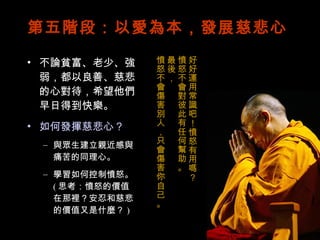 第五階段：以愛為本，發展慈悲心 不論貧富、老少、強弱，都以良善、慈悲的心對待，希望他們早日得到快樂。 如何發揮慈悲心？ 與眾生建立親近感與痛苦的同理心。 學習如何控制憤怒。 ( 思考：憤怒的價值在那裡？安忍和慈悲的價值又是什麼？ ) 好好運用常識吧！憤怒有用嗎？ 憤怒不會對彼此有任何幫助。 最後， 憤怒不會傷害別人，只會傷害你自己。 