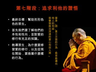 第七階段：追求利他的證悟 最終目標：幫助形形色色的眾生。 首先我們要了解他們的本性和性向，並對愛的修行有充足的知識。 教導眾生，為什麼要修習愛的修行，以及從現在開始，要捨棄什麼樣的行為。 當身、語、意三方面的行為，愈來愈導向他人的利益， 就會發展出深遠的愛心和投入感。 