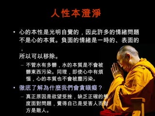 人性本澄淨 心的本性是光明自覺的，因此許多的情緒問題不是心的本質。負面的情緒是一時的、表面的， 所以可以移除。 不管水有多髒，水的本質是不會被 髒東西污染。同理，即使心中有煩 惱，心的本質也不會被塵污染。 徹底了解為什麼我們會貪瞋癡？ 真正原因是欲望受挫，缺乏正確的態 度面對問題，覺得自己是受害人而對 方是敵人。 