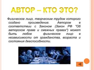 Физическое лицо, творческим трудом которого
создано     произведение.     Автором     в
соответствии с Законом (Закон РФ "Об
авторском праве и смежных правах") может
быть     любое        физическое   лицо   в
независимости от гражданства, возраста и
состояния дееспособности.
 