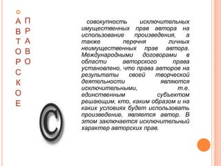 
А   П     совокупность     исключительных
        имущественных прав автора на
В   Р   использование    произведения,    а
Т   А   также        перечня        личных
        неимущественных прав автора.
О   В   Международными      договорами    в
Р   О   области      авторского      права
        установлено, что права авторов на
С       результаты     своей    творческой
К       деятельности             являются
        исключительными,               т.е.
О       единственным            субъектом
Е       решающим, кто, каким образом и на
        каких условиях будет использовать
        произведение, является автор. В
        этом заключается исключительный
        характер авторских прав.
 