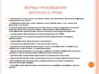 ФОРМЫ ПРОИЗВЕДЕНИЙ
                         АВТОРСКОГО ПРАВА
   · письменная, устная, звуко- или видео- запись (механическая, магнитная, цифровая,
    оптическая и так далее);
   · изображение (рисунок, эскиз, картина, план, чертѐж, кино-, теле-, видео или
    фотокадр и так далее);
   · объѐмно-пространственная (скульптура, модель, макет, сооружение так далее).
    Перечень объектов авторского права , представляет собой обобщенную
    классификацию произведений, соответствующую международной практике:
   · литературные произведения (включая программы для ЭВМ);
   · драматические и музыкально-драматические произведения, сценарные
    произведения;
   · хореографические произведения и пантомимы;
   · музыкальные произведения с текстом или без текста;
   · аудиовизуальные произведения (кино-, теле-, и видеофильмы, слайдфильмы,
    диафильмы и другие кино-, телепроизведения);
   · произведения живописи, скульптуры, графики, дизайна, графические рассказы,
    комиксы и другие произведения изобразительного искусства;
   · произведения декоративно-прикладного и сценического искусства;
   · произведения архитектуры, градостроительства и садово-паркового искусства;
   · фотографические произведения и произведения полученные способами,
    аналогичными фотографии;
   · географические произведения, относящиеся к географии, опографии и другим
    наукам.
 