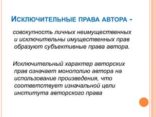 ИСКЛЮЧИТЕЛЬНЫЕ ПРАВА АВТОРА -
совокупность личных неимущественных
и исключительны имущественных прав
образуют субъективные права автора.

Исключительный характер авторских
прав означает монополию автора на
использование произведения, что
соответствует изначальной цели
института авторского права
 