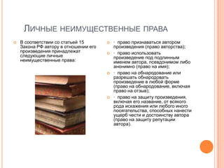 ЛИЧНЫЕ НЕИМУЩЕСТВЕННЫЕ ПРАВА
   В соответствии со статьей 15          · право признаваться автором
    Закона РФ автору в отношении его       произведения (право авторства);
    произведения принадлежат              · право использовать
    следующие личные                       произведение под подлинным
    неимущественные права:                 именем автора, псевдонимом либо
                                           анонимно (право на имя);
                                          · право на обнародование или
                                           разрешать обнародовать
                                           произведение в любой форме
                                           (право на обнародование, включая
                                           право на отзыв);
                                          · право на защиту произведения,
                                           включая его название, от всякого
                                           рода искажения или любого иного
                                           посягательства, способных нанести
                                           ущерб чести и достоинству автора
                                           (право на защиту репутации
                                           автора).
 