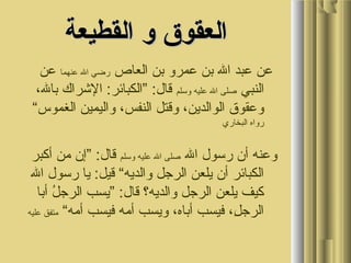 ‫القطيعة‬ ‫و‬ ‫العقوق‬‫القطيعة‬ ‫و‬ ‫العقوق‬
‫العاص‬ ‫بن‬ ‫عمرو‬ ‫بن‬ ‫ال‬ ‫عبد‬ ‫عن‬‫عنهما‬ ‫ال‬ ‫ضرضي‬‫عن‬
‫النبي‬‫وسلم‬ ‫عليه‬ ‫ال‬ ‫صلى‬، ‫بالو‬ ‫الرشراك‬ :‫”الكبائر‬ :‫قال‬
“‫الغموس‬ ‫واليمين‬ ، ‫النفسو‬ ‫وقتل‬ ، ‫الوالدينو‬ ‫وعقوق‬
‫البخاضري‬ ‫ضرواه‬
‫ال‬ ‫ضرسول‬ ‫أن‬ ‫وعنه‬‫وسلم‬ ‫عليه‬ ‫ال‬ ‫صلى‬‫أكبر‬ ‫من‬ ‫”إن‬ :‫قال‬
‫ال‬ ‫ضرسول‬ ‫يا‬ :‫قيل‬ “‫والديه‬ ‫الرجل‬ ‫يلعن‬ ‫أن‬ ‫الكبائر‬
‫أبا‬ ‫ل‬ُ  ‫الرج‬ ‫”يسب‬ :‫قال‬ ‫والديه؟‬ ‫الرجل‬ ‫يلعن‬ ‫كيف‬
“‫أمه‬ ‫فيسب‬ ‫أمه‬ ‫ويسب‬ ، ‫أباهو‬ ‫فيسب‬ ، ‫لو‬ِ، ‫الرج‬‫عليه‬ ‫متفق‬
 