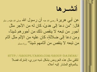 ‫أنشــرها‬
‫هريرة‬ ‫أبي‬ ‫عن‬‫عنه‬ ‫ال‬ ‫رضي‬‫ال‬ ‫رسول‬ ‫أن‬‫سلم‬ ‫و‬ ‫عليه‬ ‫ال‬ ‫صلى‬
‫مثل‬ ‫الرجر‬ ‫من‬ ‫له‬ ‫كان‬ ، ‫ى‬ً، ‫هد‬ ‫إلى‬ ‫دعا‬ ‫”من‬ :‫قال‬
، ‫ا‬ً،‫شيئ‬ ‫أرجورهم‬ ‫من‬ ‫ذلك‬ ‫ينقص‬ ‫ل‬ ‫تبعه‬ ‫من‬ ‫أرجور‬
‫آثام‬ ‫مثل‬ ‫الثم‬ ‫من‬ ‫عليه‬ ‫كان‬ ، ‫ة‬ٍ، ‫ضلل‬ ‫إلى‬ ‫دعا‬ ‫ومن‬
“ ‫ا‬ً،‫شيئ‬ ‫آثامهم‬ ‫من‬ ‫ينقص‬ ‫ل‬ ‫تبعه‬ ‫من‬‫مسلم‬ ‫رواه‬
http://groups.yahoo.com/group/da3wah/
‫ل‬ً، ‫فض‬ ‫إشترك‬ ، ‫دوري‬ ‫شبه‬ ‫بشكل‬ ‫العروض‬ ‫هذه‬ ‫مثل‬ ‫لتلقي‬
‫أعله‬ ‫إليه‬ ‫المشار‬ ‫.بالموقع‬
 