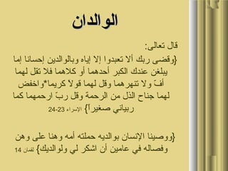 ‫و‬ ‫و‬
‫الوالدان‬‫الوالدان‬
:‫و قالو تعالى‬
 ‫}وقضىو ربكو ألو تعبدواو إلو إياهو وبالوالدينو إحساناو إماو‬
 ‫يبلغنو عبندكو الكبرو أحدمهماو أوو كلمهماو فلو تقلو لهماو‬
 ‫لو كريما*واخفضو‬ً  ‫فو ولو تبنهرمهماو وقلو لهماو قو‬ّ  ‫أ‬
 ‫بو ارحمهماو كماو‬ّ  ‫لهماو جبناحو الذلو منو الرحمةو وقلو ر‬
 ‫ا{و‬ً ‫ربيانيو صغير‬ ‫السراءو‬23-24
 ‫}ووصيبناو النسانو بوالديهو حملتهو أمهو ومهبناو علىو ومهنو‬
 ‫وفصالهو فيو عامينو أنو اشكرو ليو ولوالديك{و‬ ‫لقمانو‬14
 