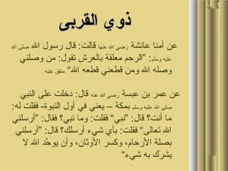 ‫القربى‬ ‫ذوي‬‫القربى‬ ‫ذوي‬
‫عائشة‬ ‫أمنا‬ ‫عن‬‫عنها‬ ‫ال‬ ‫رضي‬‫ال‬ ‫رسول‬ ‫قال‬ :‫قالت‬‫ال‬ ‫صلى‬
‫وسلم‬ ‫عليه‬‫وصلني‬ ‫من‬ :‫تقول‬ ‫بالعرش‬ ‫معلقة‬ ‫”الرحم‬ :
“‫ال‬ ‫قطعه‬ ‫قطعني‬ ‫ومن‬ ‫ال‬ ‫وصله‬‫عليه‬ ‫متفق‬
‫عبسة‬ ‫بن‬ ‫عمر‬ ‫عن‬‫عنه‬ ‫ال‬ ‫رضي‬‫النبي‬ ‫على‬ ‫دخلت‬ :‫قال‬
‫وسلم‬ ‫عليه‬ ‫ال‬ ‫صلى‬:‫له‬ ‫فقلت‬ -‫النبوة‬ ‫أول‬ ‫في‬ ‫يعني‬ – ‫بمكة‬
‫”أرسلني‬ :‫فقال‬ ‫نبي؟‬ ‫وما‬ :‫فقلت‬ “‫”نبي‬ :‫قال‬ ‫أنت؟‬ ‫ما‬
‫”أرسلني‬ :‫قال‬ ‫أرسلك؟‬ ‫شيء‬ ‫بأي‬ :‫فقلت‬ “‫تعالى‬ ‫ال‬
‫ل‬ ‫ال‬ ‫حد‬َّ ‫يو‬ ‫وأن‬ ،‫الوثان‬ ‫وكسر‬ ،‫الرحام‬ ‫بصلة‬
“‫شيء‬ ‫به‬ ‫رك‬َ ‫أ‬ ‫يش‬
 