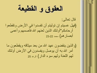 ‫القطيعة‬ ‫و‬ ‫العقوق‬‫القطيعة‬ ‫و‬ ‫العقوق‬
:‫تعالى‬ ‫قال‬
‫وتقطعوا‬ ‫الضرض‬ ‫في‬ ‫تفسدوا‬ ‫أن‬ ‫توليتم‬ ‫إن‬ ‫عسيتم‬ ‫}فهل‬
‫وأعمى‬ ‫فأصمهم‬ ‫ال‬ ‫لعنهم‬ ‫الذين‬ ‫أضرحامكم*أولئك‬
{‫أبصاضرهم‬‫محمد‬22-23
‫ما‬ ‫ويقطعون‬ ‫ميثاقه‬ ‫بعد‬ ‫من‬ ‫ال‬ ‫عهد‬ ‫ينقضون‬ ‫}والذين‬
‫أولئك‬ ‫الضرض‬ ‫في‬ ‫ويفسدون‬ ‫يوصل‬ ‫أن‬ ‫به‬ ‫ال‬ ‫أمر‬
{‫الداضر‬ ‫سوء‬ ‫ولهم‬ ‫اللعنة‬ ‫لهم‬‫الرعد‬25
 