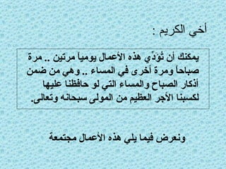 أخي الكريم : يمكنك أن تُؤَدِّي هذه الأعمال يومياً مرتين  ..  مرة صباحاً ومرة أخرى في المساء  ..  وهي من ضمن أذكار الصباح والمساء التي لو حافظنا عليها لكسبنا الأجر العظيم من المولى سبحانه وتعالى . ونعرض فيما يلي هذه الأعمال مجتمعة 