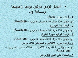 أعمال تؤدي مرتين يومياً  (  صباحاً ومساءاً  ):- 1 –  قراءة سورة الفاتحة : ( بها حوالي  120  حرف  X 10 حسنات  X مرتين  =  2400 حسنة ) 2 –  قراءة آية الكرسي : ( بها حوالي  170  حرف  X 10 حسنات  X مرتين  =  3400 حسنة ) 3 –  قراءة خواتيم سورة البقرة : ( بها حوالي  385  حرف  X10 حسنات  X مرتين  =  7700 حسنة ) 4 –  قراءة سورة الإخلاص والمعوذتين ثلاث مرات : ( بهم حوالي  195 حرف  X3 مرات  X10 حسنات  X مرتين  =  11700 حسنة ) 5 –  الصلاة على النبي  10  مرات : (10  مرات  X10 حسنات  X مرتين  =  200  حسنة   ) 