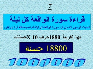 7 بها تقريباً  1880 حرف  X 10 حسنات  1 0 0 0 0 0 0 قراءة سورة الواقعة كل ليلة لحديث الرسول أنّه من قرأ سورة الواقعة كل ليلة لم تصبه فاقة أبداً  ( أيّ فقر ) 18800  حسنة 