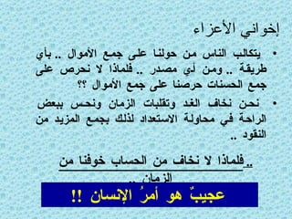 إخواني الأعزاء يتكالب الناس من حولنا على جمع الأموال  ..  بأي طريقة  ..  ومن أي مصدر  ..  فلماذا لا نحرص على جمع الحسنات حرصنا على جمع الأموال ؟؟ نحن نخاف الغد وتقلبات الزمان ونحس ببعض الراحة في محاولة الاستعداد لذلك بجمع المزيد من النقود  .. ..  فلماذا لا نخاف من الحساب خوفنا من الزمان  .. عجيبٌ هو أمرُ الإنسان  !! 