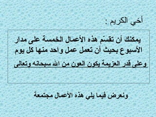 أخي الكريم : يمكنك أن تقسّم هذه الأعمال الخمسة على مدار الأسبوع بحيث أن تعمل عمل واحد منها كل يوم وعلى قدر العزيمة يكون العون من الله سبحانه وتعالى ونعرض فيما يلي هذه الأعمال مجتمعة 