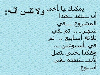يمكنك يا أخي أن تنفذ هذا المشروع في شهر  ..  ثم في ثلاثة أسابيع  ..  ثم في أسبوعين  ..  وهكذا حتى تصل لأن تنفذه في أسبوع   . ولا تنس أنّـه : المليون 