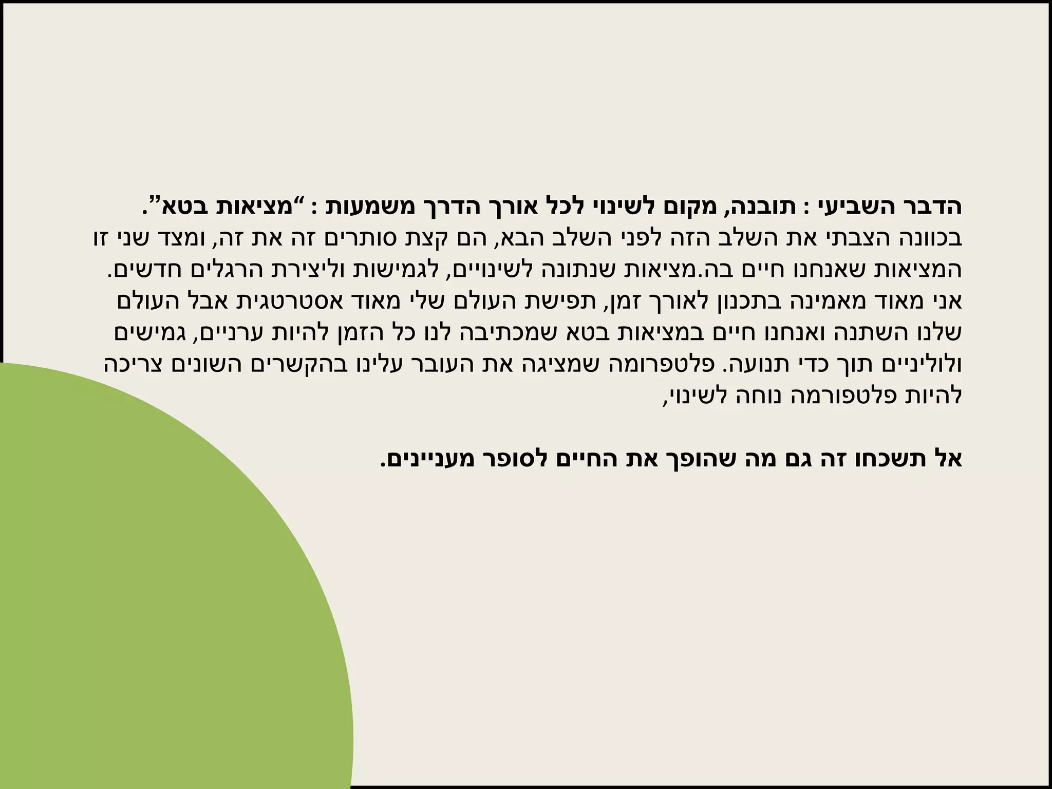 הדבר השביעי  :  תובנה ,  מקום לשינוי לכל אורך הדרך משמעות  : ” מציאות בטא” .  בכוונה הצבתי את השלב הזה לפני השלב הבא ,  הם קצת סותרים זה את זה ,  ומצד שני זו המציאות שאנחנו חיים בה . מציאות שנתונה לשינויים ,  לגמישות וליצירת הרגלים חדשים .  אני מאוד מאמינה בתכנון לאורך זמן ,  תפישת העולם שלי מאוד אסטרטגית אבל העולם שלנו השתנה ואנחנו חיים במציאות בטא שמכתיבה לנו כל הזמן להיות ערניים ,  גמישים ולוליניים תוך כדי תנועה .  פלטפרומה שמציגה את העובר עלינו בהקשרים השונים צריכה להיות פלטפורמה נוחה לשינוי ,  אל תשכחו זה גם מה שהופך את החיים לסופר מעניינים . 