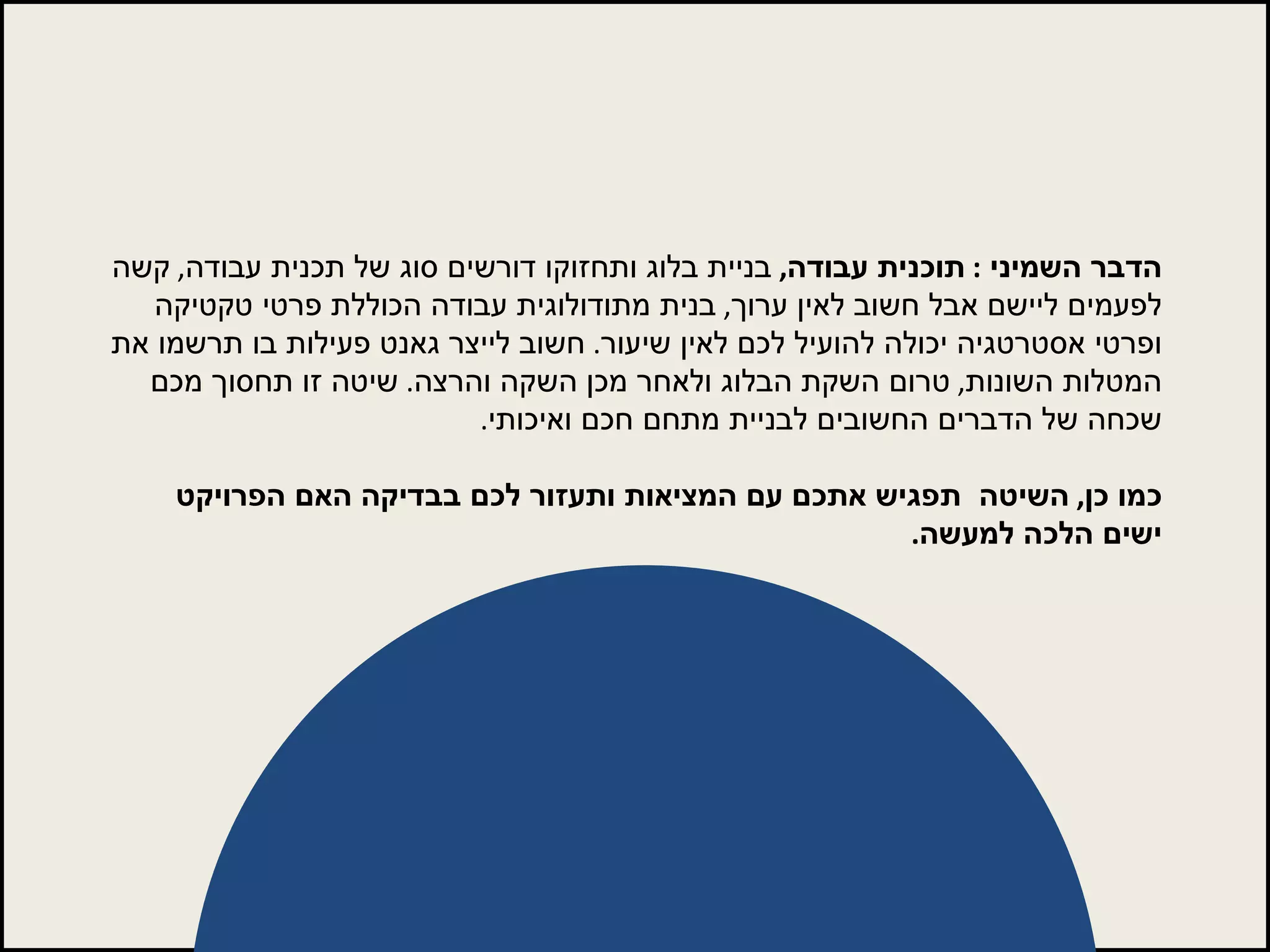 הדבר השמיני  :  תוכנית עבודה ,   בניית בלוג ותחזוקו דורשים סוג של תכנית עבודה ,  קשה לפעמים ליישם אבל חשוב לאין ערוך ,  בנית מתודולוגית עבודה הכוללת פרטי טקטיקה ופרטי אסטרטגיה יכולה להועיל לכם לאין שיעור .  חשוב לייצר גאנט פעילות בו תרשמו את המטלות השונות ,  טרום השקת הבלוג ולאחר מכן השקה והרצה .  שיטה זו תחסוך מכם שכחה של הדברים החשובים לבניית מתחם חכם ואיכותי .  כמו כן ,  השיטה  תפגיש אתכם עם המציאות ותעזור לכם בבדיקה האם הפרויקט ישים הלכה למעשה . 