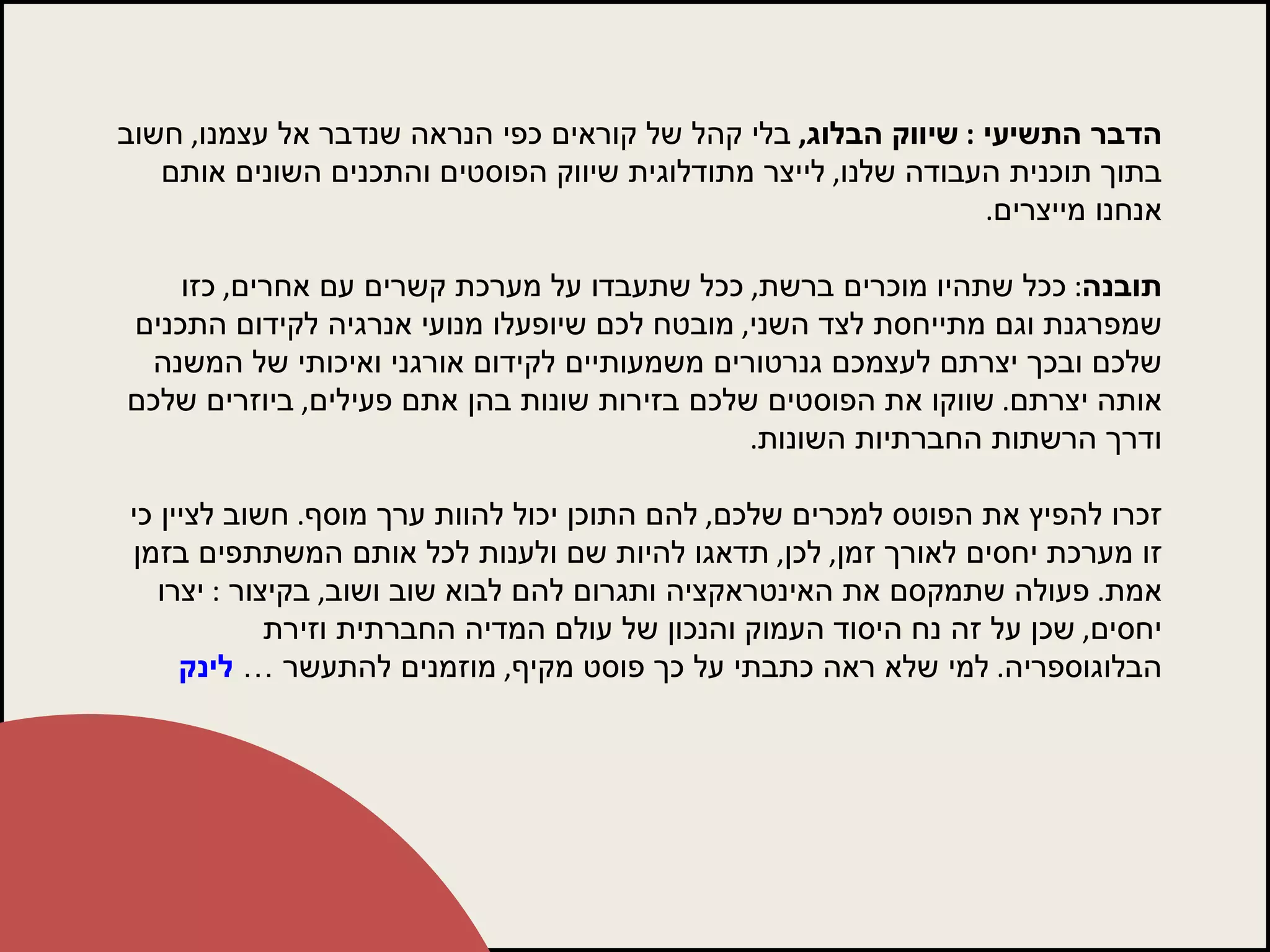 הדבר התשיעי  :  שיווק הבלוג ,   בלי קהל של קוראים כפי הנראה שנדבר אל עצמנו ,  חשוב בתוך תוכנית העבודה שלנו ,  לייצר מתודלוגית שיווק הפוסטים והתכנים השונים אותם אנחנו מייצרים .  תובנה :  ככל שתהיו מוכרים ברשת ,  ככל שתעבדו על מערכת קשרים עם אחרים ,  כזו שמפרגנת וגם מתייחסת לצד השני ,  מובטח לכם שיופעלו מנועי אנרגיה לקידום התכנים שלכם ובכך יצרתם לעצמכם גנרטורים משמעותיים לקידום אורגני ואיכותי של המשנה אותה יצרתם .  שווקו את הפוסטים שלכם בזירות שונות בהן אתם פעילים ,  ביוזרים שלכם ודרך הרשתות החברתיות השונות .  זכרו להפיץ את הפוטס למכרים שלכם ,  להם התוכן יכול להוות ערך מוסף .  חשוב לציין כי זו מערכת יחסים לאורך זמן ,  לכן ,  תדאגו להיות שם ולענות לכל אותם המשתתפים בזמן אמת .  פעולה שתמקסם את האינטראקציה ותגרום להם לבוא שוב ושוב ,  בקיצור  :  יצרו יחסים ,  שכן על זה נח היסוד העמוק והנכון של עולם המדיה החברתית וזירת הבלוגוספריה .  למי שלא ראה כתבתי על כך פוסט מקיף ,  מוזמנים להתעשר …  לינק 