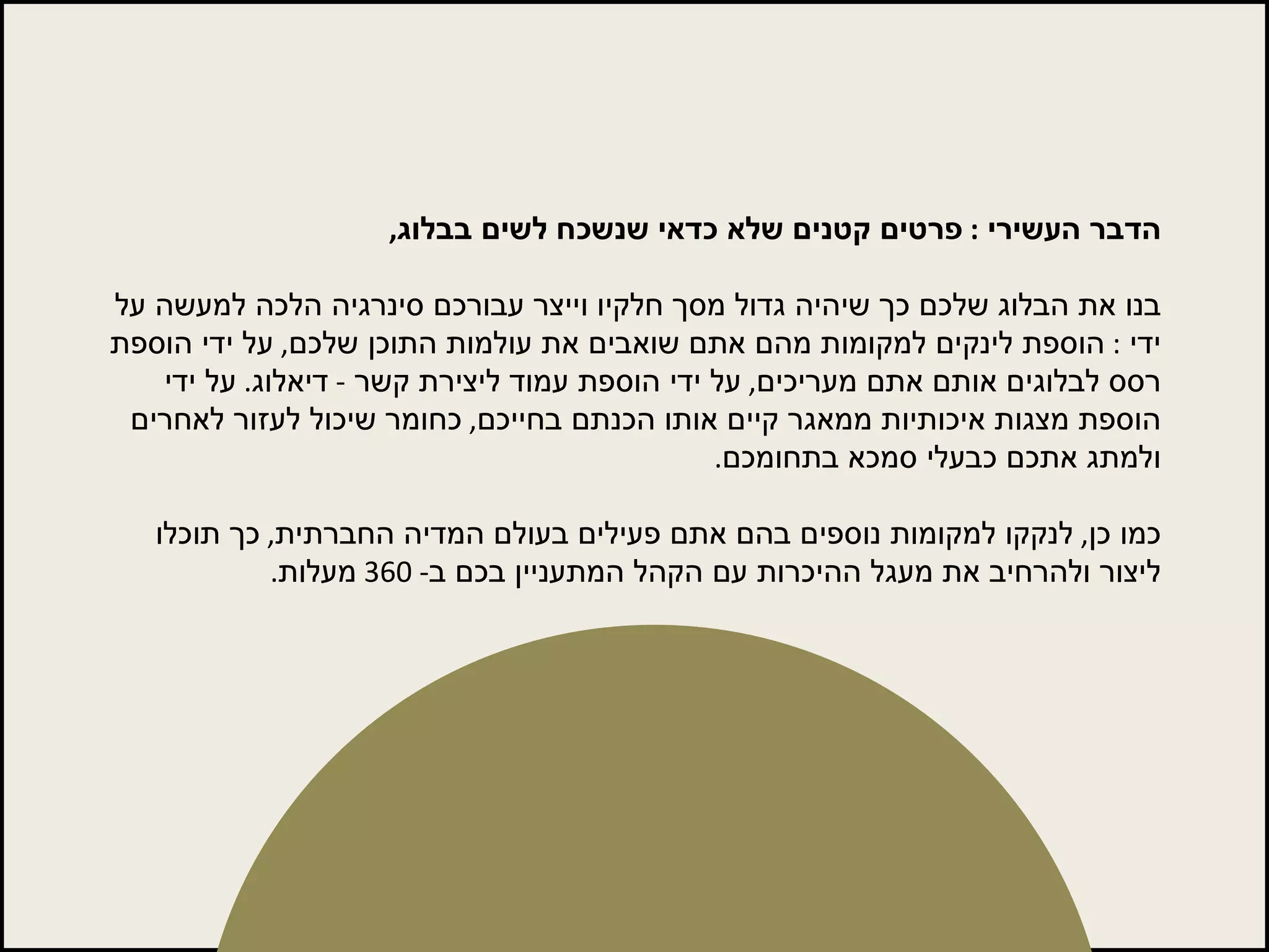 הדבר העשירי  :  פרטים קטנים שלא כדאי שנשכח לשים בבלוג ,   בנו את הבלוג שלכם כך שיהיה גדול מסך חלקיו וייצר עבורכם סינרגיה הלכה למעשה על ידי  :  הוספת לינקים למקומות מהם אתם שואבים את עולמות התוכן שלכם ,  על ידי הוספת רסס לבלוגים אותם אתם מעריכים ,  על ידי הוספת עמוד ליצירת קשר  -  דיאלוג .  על ידי הוספת מצגות איכותיות ממאגר קיים אותו הכנתם בחייכם ,  כחומר שיכול לעזור לאחרים ולמתג אתכם כבעלי סמכא בתחומכם .  כמו כן ,  לנקקו למקומות נוספים בהם אתם פעילים בעולם המדיה החברתית ,  כך תוכלו ליצור ולהרחיב את מעגל ההיכרות עם הקהל המתעניין בכם ב - 360  מעלות . 