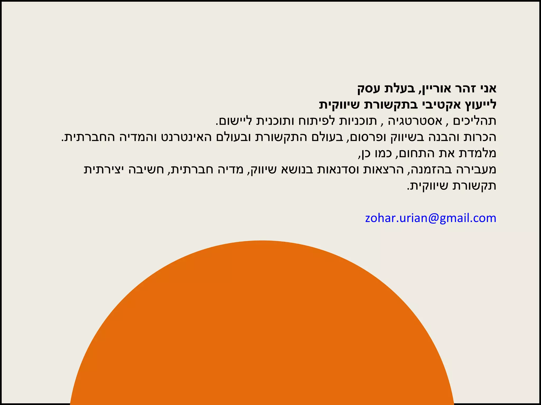 אני זהר אוריין ,  בעלת עסק לייעוץ אקטיבי בתקשורת שיווקית תהליכים  ,  אסטרטגיה  ,  תוכניות לפיתוח ותוכנית ליישום . הכרות והבנה בשיווק ופרסום ,  בעולם התקשורת ובעולם האינטרנט והמדיה החברתית . מלמדת את התחום ,  כמו כן , מעבירה בהזמנה ,  הרצאות וסדנאות בנושא שיווק ,  מדיה חברתית ,  חשיבה יצירתית תקשורת שיווקית . [email_address]   