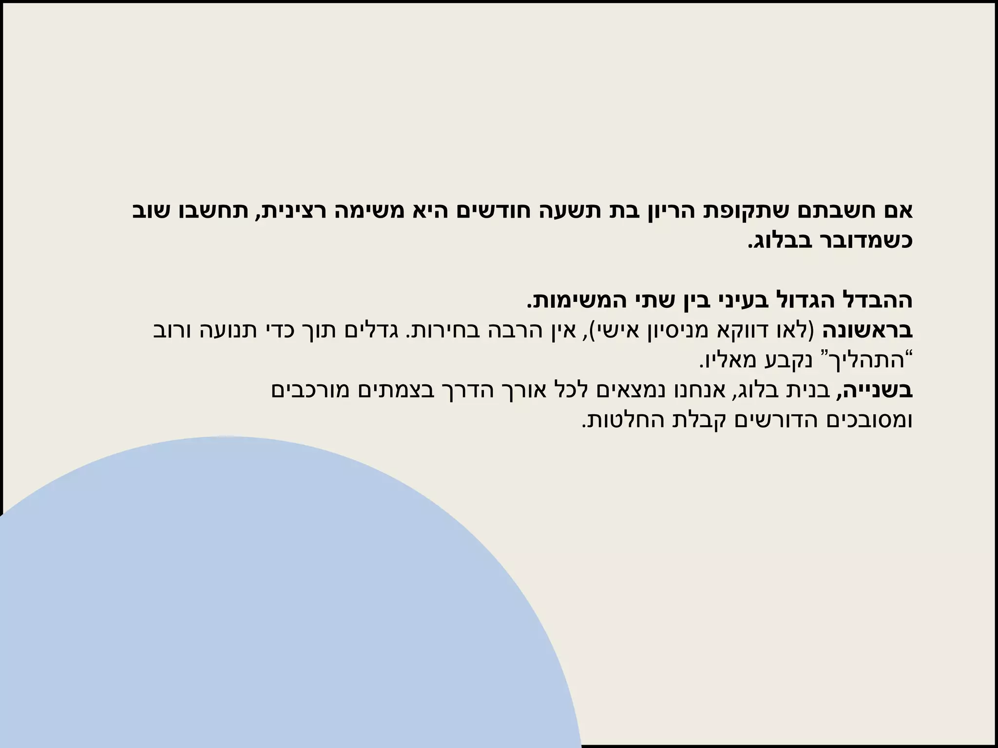 אם חשבתם שתקופת הריון בת תשעה חודשים היא משימה רצינית ,  תחשבו שוב כשמדובר בבלוג . ההבדל הגדול בעיני בין שתי המשימות . בראשונה   ( לאו דווקא מניסיון אישי ),  אין הרבה בחירות .  גדלים תוך כדי תנועה ורוב “התהליך” נקבע מאליו . בשנייה ,  בנית בלוג ,  אנחנו נמצאים לכל אורך הדרך בצמתים מורכבים ומסובכים הדורשים קבלת החלטות . 