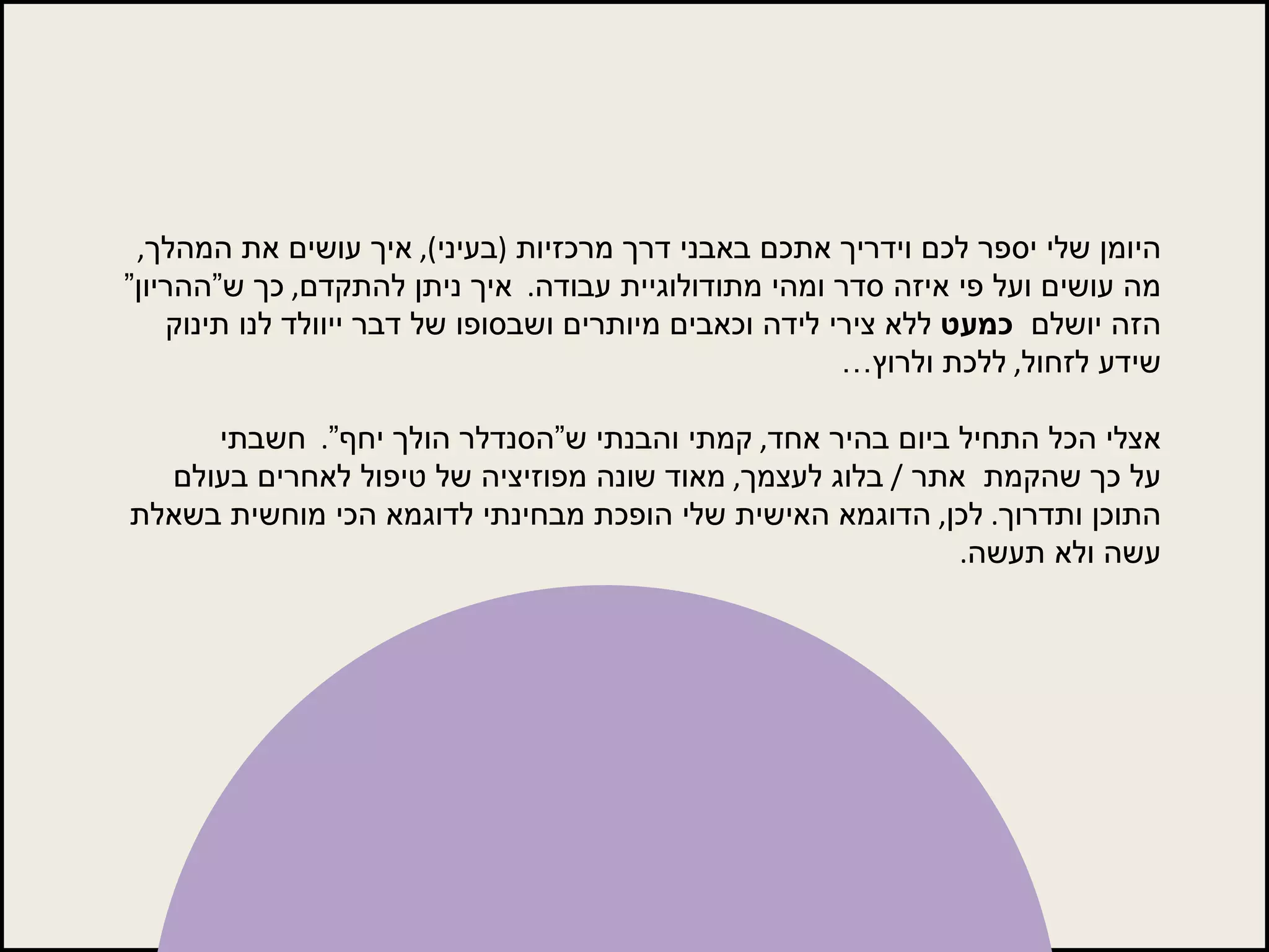 היומן שלי יספר לכם וידריך אתכם באבני דרך מרכזיות  ( בעיני ),  איך עושים את המהלך ,  מה עושים ועל פי איזה סדר ומהי מתודולוגיית עבודה .   איך ניתן להתקדם ,  כך ש”ההריון” הזה יושלם   כמעט  ללא צירי לידה וכאבים מיותרים ושבסופו של דבר ייוולד לנו תינוק שידע לזחול ,  ללכת ולרוץ… אצלי הכל התחיל ביום בהיר אחד ,  קמתי והבנתי ש”הסנדלר הולך יחף” .   חשבתי על כך שהקמת  אתר  /  בלוג לעצמך ,  מאוד שונה מפוזיציה של טיפול לאחרים בעולם התוכן ותדרוך .  לכן ,  הדוגמא האישית שלי הופכת מבחינתי לדוגמא הכי מוחשית בשאלת עשה ולא תעשה . 