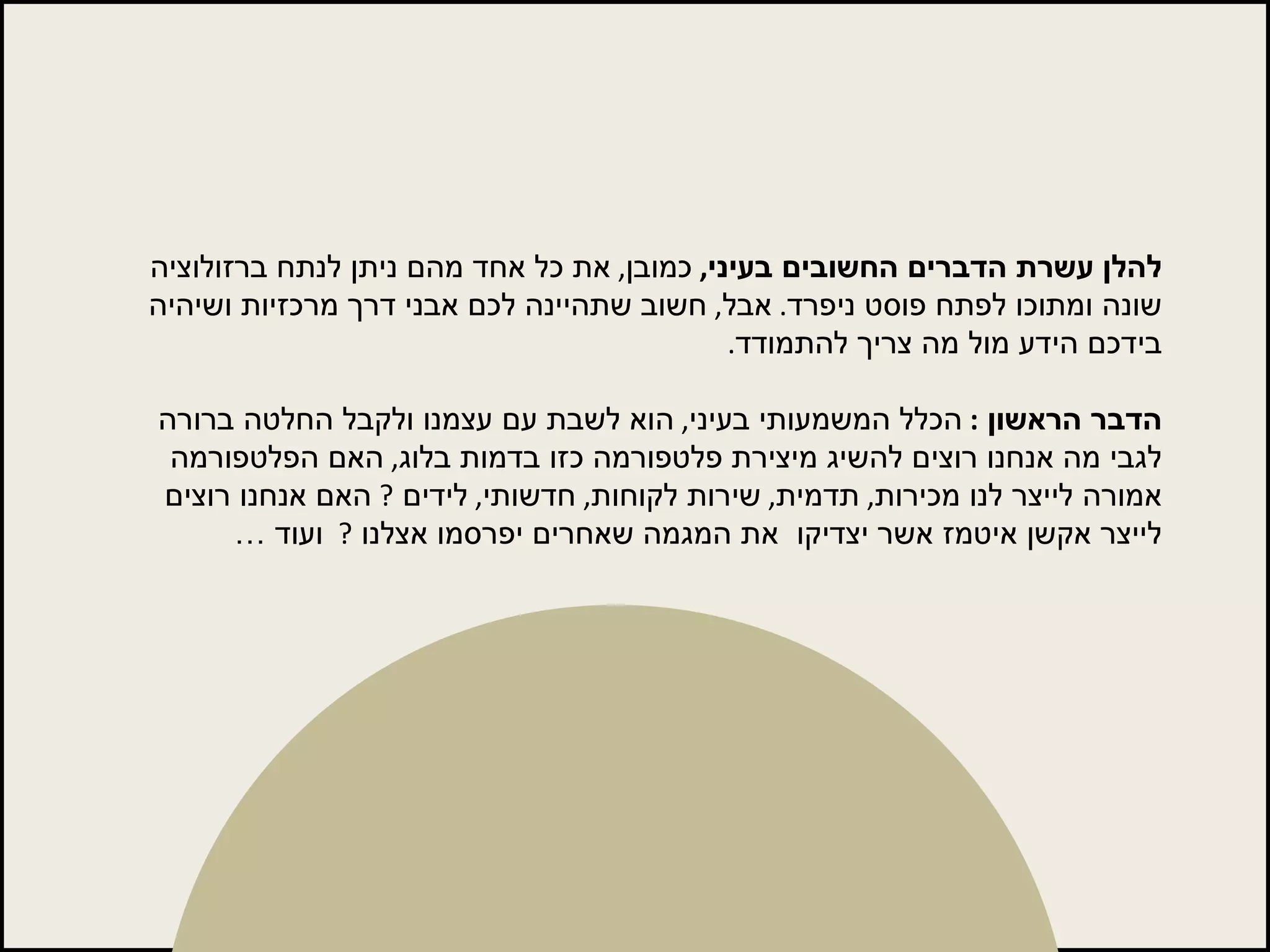 להלן עשרת הדברים החשובים בעיני ,   כמובן ,  את כל אחד מהם ניתן לנתח ברזולוציה שונה ומתוכו לפתח פוסט ניפרד .  אבל ,  חשוב שתהיינה לכם אבני דרך מרכזיות ושיהיה בידכם הידע מול מה צריך להתמודד . הדבר הראשון  :  הכלל המשמעותי בעיני ,  הוא לשבת עם עצמנו ולקבל החלטה ברורה לגבי מה אנחנו רוצים להשיג מיצירת פלטפורמה כזו בדמות בלוג ,  האם הפלטפורמה אמורה לייצר לנו מכירות ,  תדמית ,  שירות לקוחות ,  חדשותי ,  לידים  ?  האם אנחנו רוצים לייצר אקשן איטמז אשר יצדיקו  את המגמה שאחרים יפרסמו אצלנו  ?   ועוד … 