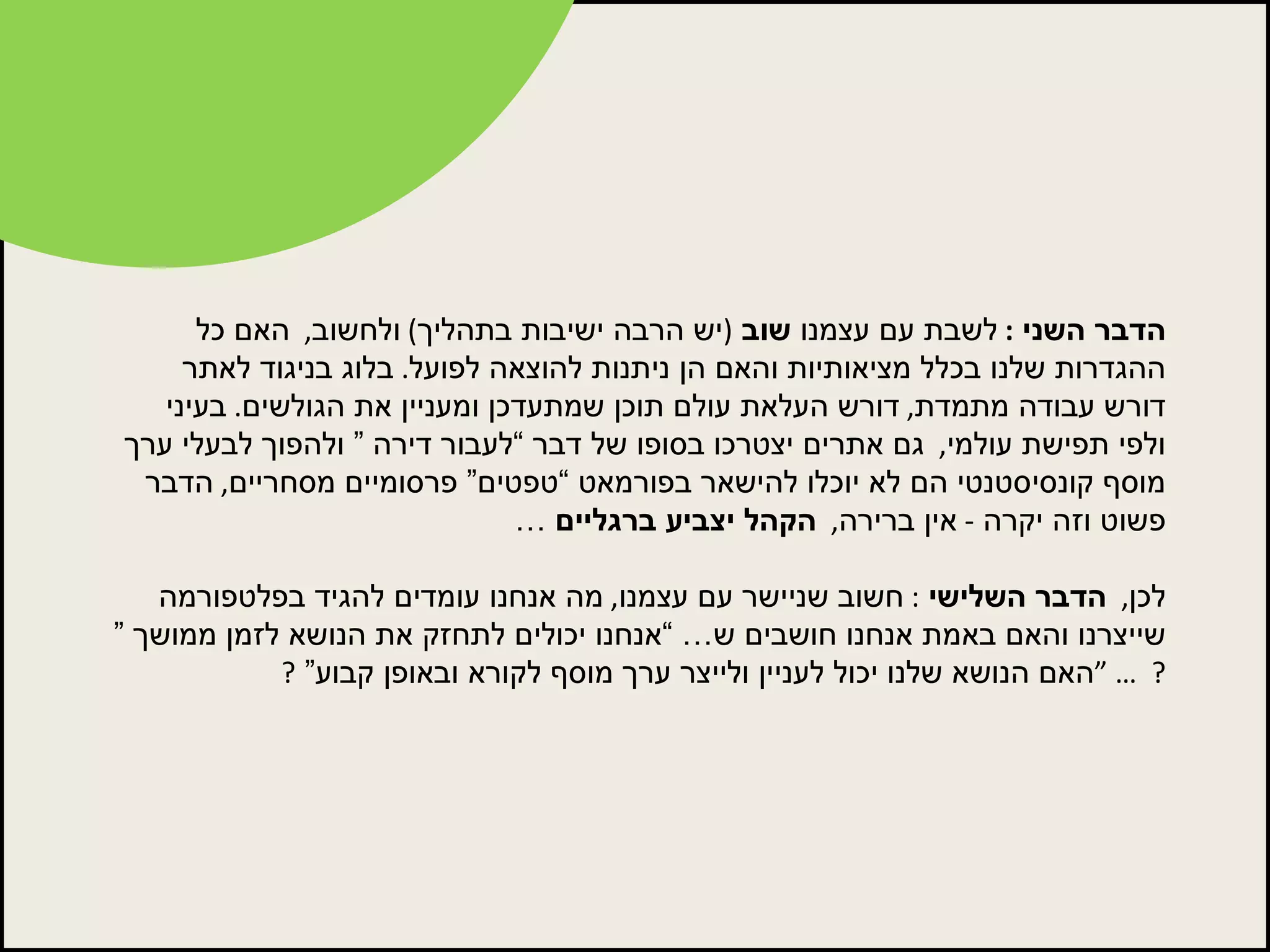 הדבר השני  :  לשבת עם עצמנו  שוב   ( יש הרבה ישיבות בתהליך )  ולחשוב ,   האם כל ההגדרות שלנו בכלל מציאותיות והאם הן ניתנות להוצאה לפועל .  בלוג בניגוד לאתר דורש עבודה מתמדת ,  דורש העלאת עולם תוכן שמתעדכן ומעניין את הגולשים .  בעיני ולפי תפישת עולמי ,   גם אתרים יצטרכו בסופו של דבר “לעבור דירה ” ולהפוך לבעלי ערך מוסף קונסיסטנטי הם לא יוכלו להישאר בפורמאט “טפטים” פרסומיים מסחריים ,  הדבר פשוט וזה יקרה  -  אין ברירה ,   הקהל יצביע ברגליים  … לכן ,   הדבר השלישי   :  חשוב שניישר עם עצמנו ,  מה אנחנו עומדים להגיד בפלטפורמה שייצרנו והאם באמת אנחנו חושבים ש… “אנחנו יכולים לתחזק את הנושא לזמן ממושך ”  ?  … “ האם הנושא שלנו יכול לעניין ולייצר ערך מוסף לקורא ובאופן קבוע”  ? 