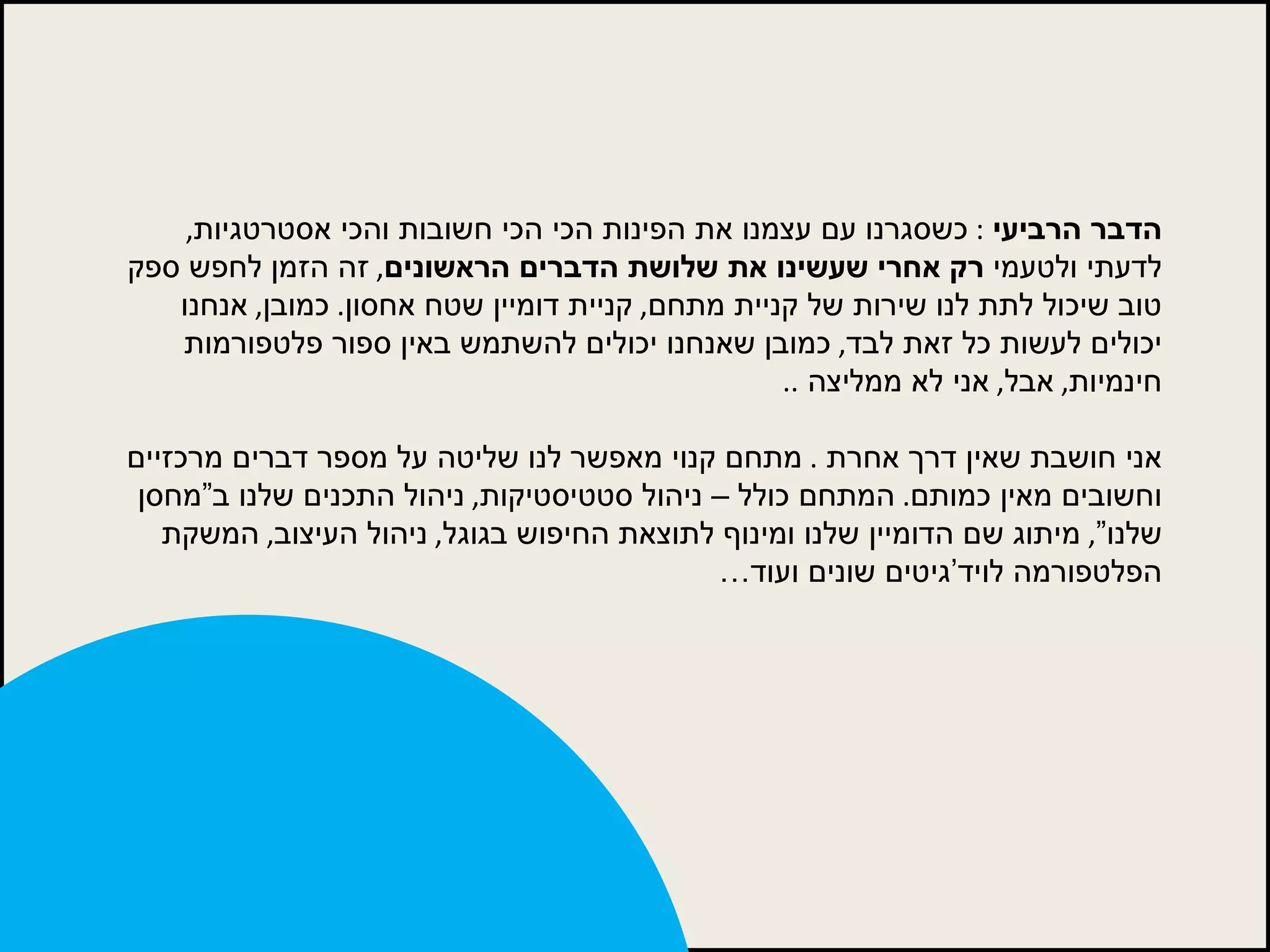 הדבר הרביעי   :  כשסגרנו עם עצמנו את הפינות הכי הכי חשובות והכי אסטרטגיות ,  לדעתי ולטעמי  רק אחרי שעשינו את שלושת הדברים הראשונים ,  זה הזמן לחפש ספק טוב שיכול לתת לנו שירות של קניית מתחם ,  קניית דומיין שטח אחסון .  כמובן ,  אנחנו יכולים לעשות כל זאת לבד ,  כמובן שאנחנו יכולים להשתמש באין ספור פלטפורמות חינמיות ,  אבל ,  אני לא ממליצה  ..  אני חושבת שאין דרך אחרת  .  מתחם קנוי מאפשר לנו שליטה על מספר דברים מרכזיים וחשובים מאין כמותם .  המתחם כולל – ניהול סטטיסטיקות ,  ניהול התכנים שלנו ב”מחסן שלנו” ,  מיתוג שם הדומיין שלנו ומינוף לתוצאת החיפוש בגוגל ,  ניהול העיצוב ,  המשקת הפלטפורמה לויד’גיטים שונים ועוד… 