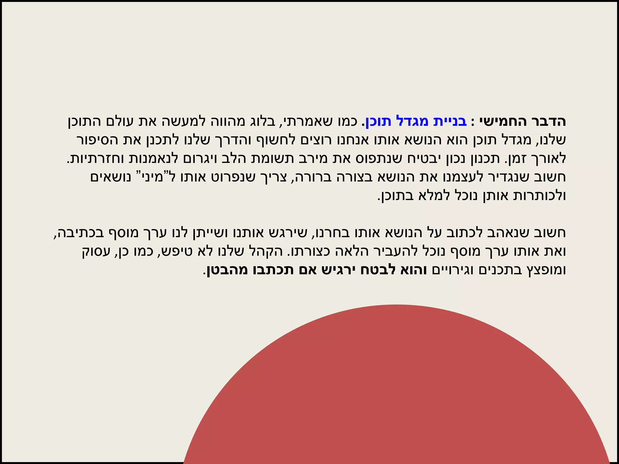 הדבר החמישי  :  בניית מגדל תוכן .  כמו שאמרתי ,  בלוג מהווה למעשה את עולם התוכן שלנו ,  מגדל תוכן הוא הנושא אותו אנחנו רוצים לחשוף והדרך שלנו לתכנן את הסיפור לאורך זמן .  תכנון נכון יבטיח שנתפוס את מירב תשומת הלב ויגרום לנאמנות וחזרתיות .  חשוב שנגדיר לעצמנו את הנושא בצורה ברורה ,  צריך שנפרוט אותו ל”מיני” נושאים ולכותרות אותן נוכל למלא בתוכן .  חשוב שנאהב לכתוב על הנושא אותו בחרנו ,  שירגש אותנו ושייתן לנו ערך מוסף בכתיבה ,  ואת אותו ערך מוסף נוכל להעביר הלאה כצורתו .  הקהל שלנו לא טיפש ,  כמו כן ,  עסוק ומופצץ בתכנים וגירויים  והוא לבטח ירגיש אם תכתבו מהבטן . 