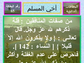 أخي المسلم البطاقات  الدعوية رقم البطاقة من صفات المنافقين  :  قلة ذكرهم لله عز وجل .  قال تعالـى  : {  ولا يذكرون الله إلا قليلا  } [  النساء  : 142 ].  فاحرص على عدم الغفلة وأكثر من ذكر الله عز وجل  .  