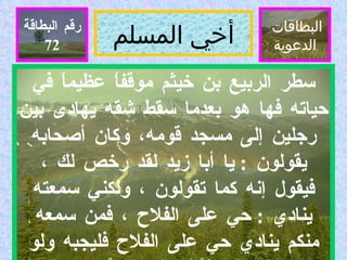 أخي المسلم البطاقات  الدعوية رقم البطاقة سطر الربيع بن خيثم موقفاً عظيماً في حياته فها هو بعدما سقط شقه يهادى بين رجلين إلى مسجد قومه، وكان أصحابه يقولون  :  يا أبا زيد لقد رخص لك ، فيقول إنه كما تقولون ، ولكني سمعته ينادي  :  حي على الفلاح ، فمن سمعه منكم ينادي حي على الفلاح فليجبه ولو زحفاً ، ولو حبواً  .  