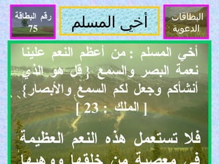 أخي المسلم البطاقات  الدعوية رقم البطاقة أخي المسلم  :  من أعظم النعم علينا نعمة البصر والسمع  {  قل هو الذي أنشأكم وجعل لكم السمع والأبصار } [  الملك  : 23 ]  فلا تستعمل هذه النعم العظيمة في معصية من خلقها ووهبها لك  .  