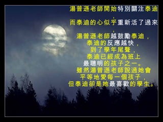 湯普遜老師開始 特別關注 泰迪， 而泰迪的心似乎 重新活了過來 ， 湯普遜老師 越鼓勵 泰迪， 泰迪的 反應越快 ， 到了學年尾聲， 泰迪已經成為班上 最聰明 的孩子之一。 雖然湯普遜老師說過她會 平等地愛每一個孩子， 但泰迪卻是她 最喜歡 的學生。  