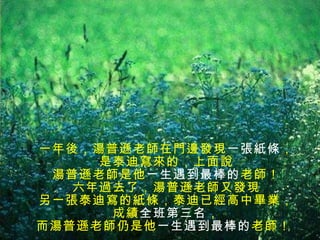 一年後，湯普遜老師在門邊發現 一張紙條 ， 是泰迪寫來的，上面說 湯普遜老師是他 一生遇到最棒的 老師！ 六年過去了，湯普遜老師又發現 另一張泰迪寫的紙條，泰迪已經高中畢業， 成績 全班第三名 ， 而湯普遜老師仍是他 一生遇到最棒的 老師！  