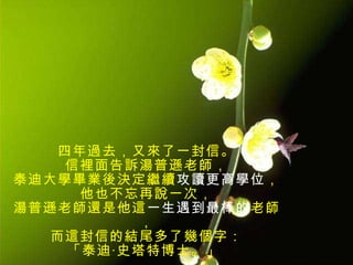 四年過去，又來了一封信。 信裡面告訴湯普遜老師， 泰迪大學畢業後決定繼續 攻讀更高學位 ， 他也不忘再說一次， 湯普遜老師還是他這 一生遇到最棒的 老師， 而這封信的結尾多了幾個字： 「泰迪‧史塔特博士。」  