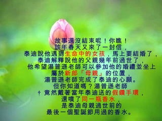 故事還沒結束呢！你瞧！ 該年春天又來了一封信， 泰迪說他遇到 生命中的女孩 ，馬上要結婚了， 泰迪解釋說他的父親幾年前過世了， 他希望湯普遜老師可以參加他的婚禮並坐上 屬於 新郎「母親」 的位置， 湯普遜老師完成了泰迪的心願。 但你知道嗎？湯普遜老師    竟然戴著當年泰迪送的 假鑽手環 ， 還噴了 同一瓶香水 ， 是泰迪母親過世前的 最後一個聖誕節用過的香水。  