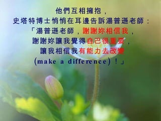 他們互相擁抱， 史塔特博士悄悄在耳邊告訴湯普遜老師： 「湯普遜老師， 謝謝妳相信我 ， 謝謝妳讓我覺得 自己很重要 ， 讓我相信我 有能力去改變 (make a difference) ！」  