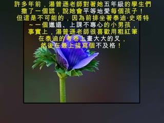 許多年前，湯普遜老師對著她 五年級 的學生們 撒了一個謊，說她會 平等地愛 每個孩子！ 但這是不可能的，因為前排坐著泰迪‧史塔特 ～一個 邋遢、上課不專心 的小男孩， 事實上，湯普遜老師很喜歡用粗紅筆 在泰迪的考卷上 畫大大的叉 ， 然後在最上排寫個 不及格 ！  
