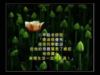 二年級 老師說： 「泰迪很 優秀 ， 很受同學 歡迎 ， 但他的 母親 罹患了絕症， 他很擔心， 家裡生活一定不好過！」  