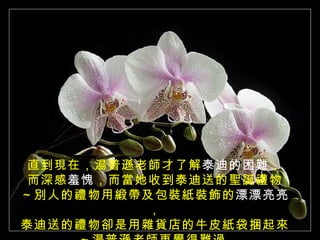 直到現在，湯普遜老師才了解 泰迪的困難 ， 而深感 羞愧 ，而當她收到泰迪送的聖誕禮物 ～別人的禮物用緞帶及包裝紙裝飾的 漂漂亮亮 ， 泰迪送的禮物卻是用雜貨店的牛皮紙袋捆起來 ～湯普遜老師更覺得難過  