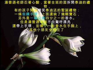 湯普遜老師忍著心酸，當著全班的面 拆開 泰迪的禮物， 有的孩子開始 嘲笑 泰迪送的聖誕禮物： 一條 假鑽手環 ，上面還缺了幾顆寶石， 另外是 一罐只剩 四分之一的 香水 。 但是湯普遜老師 不但驚呼漂亮 ， 還 帶上手環 ，並噴了一些香水在手腕上， 其他小朋友全愣住了  