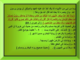 وما من نبى من الأنبياء إلا وقد أخذ الله عليه العهد والميثاق أن يؤمن برسول الله  ،   وأن ينصره إذا بعث كما قال الله جل وعلا  :  {  وَإِذْ أَخَذَ اللَّهُ مِيثَاقَ النَّبِيِّينَ لَمَا آتَيْتُكُمْ مِنْ كِتَابٍ وَحِكْمَةٍ ثُمَّ جَاءَكُمْ رَسُولٌ مُصَدِّقٌ  لِمَا مَعَكُمْ لَتُؤْمِنُنَّ بِهِ وَلَتَنْصُرُنَّهُ قَالَ أَأَقْرَرْتُمْ وَأَخَذْتُمْ عَلَى ذَلِكُمْ إِصْرِي قَالُوا أَقْرَرْنَا  قَالَ فَاشْهَدُوا وَأَنَا مَعَكُمْ مِنَ الشَّاهِدِين   }   َ (  آل عمران  / 81) وفي الحديث الذى أخرجه مسلم والترمذى وأحمد من حديث أبى هريرة   أن   النبى قال  : ((  ف ُ ض ِّ لت  على الأنبياء بست   :  1 -  أ ُ عطيتُ جوامعَ الكلم  . 2 -  ونُصرتُ بالرعب  (  رواية البخاري مسيرة شهر  )  . 3 -  وأُح ِ ل ّ تْ لىَ الغنائم   . 4 -  وج ُ ع ِ لت لي الأرضُ طهوراً ومسجداً   . 5 -  وأُرس ِ لتُ إلى الخلق كافة  . 6 -  وخ ُ ت ِ م بى النبيون   )) .  [  حديث صحيح رواه البخارى ومسلم  ] 