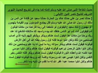 حديث شفاعة النبى صلى الله عليه وسلم لإمته كما جاء فى  تخريج الحديث النبوي  الشريف   للشيخ ناصر الدين الألباني   : [  حدثنا نصر بن علي حدثنا خالد بن الحارث حدثنا سعيد عن قتادة   عن أنس بن  مالك   أن رسول الله صلى الله عليه وسلم قال يجتمع المؤمنون يوم القيامة يلهمون أو يهمون  (  شك سعيد  )  فيقولون لو تشفعنا إلى ربنا فأراحنا من مكاننا فيأتون  آدم فيقولون أنت آدم أبو الناس خلقك الله بيده وأسجد لك ملائكته فاشفع لنا عند  ربك يرحنا من مكاننا هذا فيقول لست هناكم ويذكر ويشكو إليهم ذنبه الذي أصاب  فيستحيي من ذلك ولكن ائتوا نوحا فإنه أول رسول بعثه الله إلى أهل الأرض  فيأتونه فيقول لست هناكم ويذكر سؤاله ربه ما ليس له به علم ويستحيي من ذلك ولكن ائتوا خليل الرحمن إبراهيم فيأتونه فيقول لست هناكم ولكن ائتوا موسى  عبدا   كلمه الله وأعطاه التوراة فيأتونه فيقول لست هناكم ويذكر قتله النفس بغير  النفس ولكن ائتوا عيسى عبد الله ورسوله وكلمة الله وروحه فيأتونه فيقول لست  هناكم ولكن ائتوا محمدا عبدا غفر الله له ما تقدم من ذنبه وما تأخر ..... 