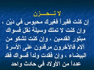 لا تـــحــــزن إن كنت فقيراً فغيرك محبوس في دَيْن ، وإن كنت لا تملك وسيلة نقل فسواك مبتور القدمين ، وإن كنت تشكو من آلام فالآخرون مرقدون على الأسرة البيضاء ، وإن فقدت ولداً فسواك فقد عدداً من الأولاد في حادث واحد   