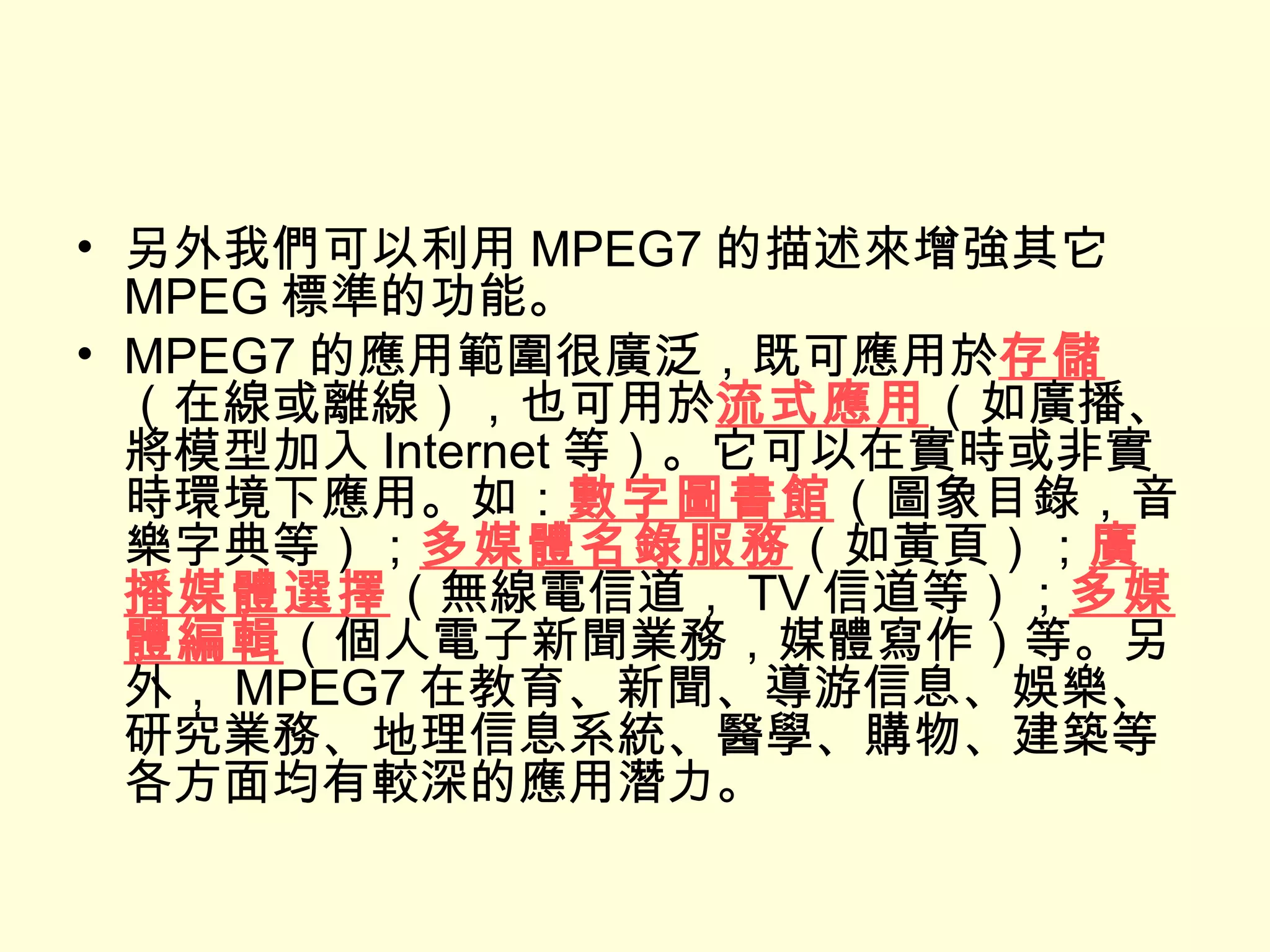 另外我們可以利用 MPEG7 的描述來增強其它 MPEG 標準的功能。 MPEG7 的應用範圍很廣泛，既可應用於 存儲 （在線或離線），也可用於 流式應用 （如廣播、將模型加入 Internet 等）。它可以在實時或非實時環境下應用。如： 數字圖書館 （圖象目錄，音樂字典等）； 多媒體名錄服務 （如黃頁）； 廣播媒體選擇 （無線電信道， TV 信道等）； 多媒體編輯 （個人電子新聞業務，媒體寫作）等。另外， MPEG7 在教育、新聞、導游信息、娛樂、研究業務、地理信息系統、醫學、購物、建築等各方面均有較深的應用潛力。 